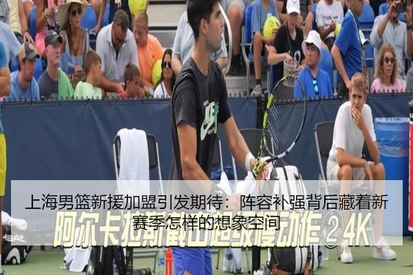 上海男篮新援加盟引发期待：阵容补强背后藏着新赛季怎样的想象空间